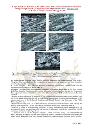 V Jaya Prasad, K V Ravi Sankar, Dr N Mohanarao, Dr S Kamaluddin / International Journal
     of Engineering Research and Applications (IJERA) ISSN: 2248-9622 www.ijera.com
                     Vol. 3, Issue 1, January -February 2013, pp.891-897




Fig. 11. Optical micrographs showing the deformed grains developed after three ECAE passages and route C, in
different zones within the processed billet. (a) Zone 1 inner radius, (b) Zone 2, (c) Zone 3 central zone, (d) Zone 4
                                 and (e) Zone (5) corresponding to the outer zone

not homogenous and the central zone of the billet has higher deformation than the elements close to the surface.
The grains of the material after the first passage have the same distortion as the element grid of the simulation,
as can be appreciated by comparing .
If a second passage of ECAE is simulated, then more de- formation is accumulated within the billet, where the
different deformation zones can be seen in Fig. 12.
Comparing Figs. 12 and 10, it can be stated that grains have recovered the original shape as well as the element
grid of the simulation. As an accumulative plastic deformation procedure has been selected, then the elements
have higher deformation, where this is related to the deformation bands which have dislocations in the same
direction.
Therefore, it can be observed in the simulation of Fig. 11 that different deformation zones exist in the billet after
one ECAE passage. This results fits with the experimental results obtained processing the billet with the ECAE
machine that exists in the Mechanical, Energetics and Materials Engineer- ing Department of the Public
University of Navarre.
The idea of considering route C is to obtain a more ho- mogeneous deformation in all the billet, although the
value of the deformation in a located zone could be higher using another route, for example, route A.
The effects of route C in the grains of the material are as follows: tendency to straighten, accumulation of the
previous deformation and appearance of a high number of deformation bands in the grains of the original
material, as can be observed in Figs. 11–12.
    Moreover, it can be seen that the grains from zone 1, which is described in Fig. 2, are deformed after one
ECAE passage in the opposite direction to that expected in advance. Therefore, a border effect exists, where this
means that the deformation in the zones closest to the surface is less intense than in the central zone of the billet.



                                                                                                      894 | P a g e
 