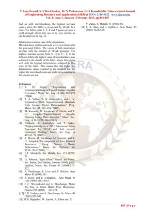 V Jaya Prasad, K V Ravi Sankar, Dr N Mohanarao, Dr S Kamaluddin / International Journal
     of Engineering Research and Applications (IJERA) ISSN: 2248-9622 www.ijera.com
                     Vol. 3, Issue 1, January -February 2013, pp.891-897

Just as with microhardness, the highest increase                 Y. Zahra, Z. Metallk 71 (1980) 231.
occurs when the billet is processed by ECAE first           [14] L. K. Berg and J. GjØnnes, Acta Mater 49
time. The billets with 2, 3, 4 and 5 passes present a            (2001) 3443-3451.
yield strength which turn out to be very similar, as
can be observed in Fig. 14.

deformation contour map of the simulations.
Microhardness and tension tests were carried out with
the processed billets. The values of both parameters
increase with the number of ECAE passages. The
highest increase occurs from N = 0 to N = 1. In the
different billets, the highest value of microhardness was
achieved in the middle of the billet, where this agrees
well with the highest deformations achieved in this
zone of the billet. This means that the higher the
deformation values reached in the material are, the
higher the microhard- ness and yield stress reached in
the tension test are.


References
 [1] V.      M.      Segal,     “Engineering     and
      Commercialization of Equal Channel Angular
      Extrusion,” Mater. Sci. Eng., A 386, 269–276
      (2004).
[2] R. Z. Valiev, R. K. Islamgaliev, and I. V.
      Alexandrov,“Bulk Nanostructured Materials
      from Severe Plastic Deformation,” Prog.
      Mater. Sci. 45, 103–189 (2000).
[3] M. Kamachi, M. Furukawa, Z. Horita, and T.
      G.      Langdon,“Equal-Channel         Angular
      Pressing Using Plate Samples,” Mater. Sci.
      Eng., A 361, 258–266 (2003).
[4] I.Nikulin, R. Kaibyshev, and T. Sakai,
      “Superplasticity in a 7055 Aluminum Alloy
      Processed by ECAE and Sub sequent
      Isothermal Rolling,” Mater. Sci. Eng., A
      407,62–70 (2005).
[5]. Z. Horita, M. Furukawa, M. Nemoto, and T.
      G. Langdon,“Development of Fine Grained
      Structures      Using       Severe      Plastic
      Deformation,” Mater. Sci. Technol. 16,
      1239–1245 (2000)
[6] L.F. Mondolfo, Int. Metall. Rev. 153 (1971)
      95.
[7] I.J. Polmear, “light Alloys”, Metall. and Mater.
      Sci. Series, 3rd Edition, London (1995). [8] J.
      Lendvai, Mater. Sci. Forum 43 (1996) 217-
      222.
[9] A. Deschamps, F. Livet and Y. Bréchet, Acta
      Mater 47 (1999) 281.
[10] P. Guyot and L. Cottignies, Acta Mater 44
      (10) (1996) 4161-4167.
[11] J. C. Werenskiold and A. Deschamps, Mater
      Sci. Eng. A, Struct. Mater: Prop. Microstruc.
      Process 293 (2000) 267-274.
 [12] J. D. Embury and A. Deschamps, Sc. Mater 49
      (2003) 927-932.
[13] H. P. Degischer, W. Locom, A. Zahra and C.

                                                                                            897 | P a g e
 