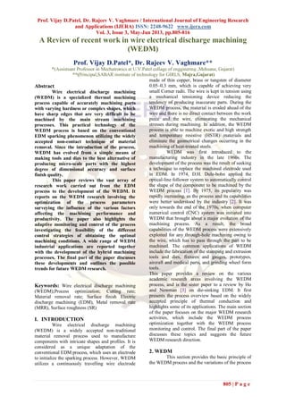 Prof. Vijay D.Patel, Dr. Rajeev V. Vaghmare / International Journal of Engineering Research
and Applications (IJERA) ISSN: 2248-9622 www.ijera.com
Vol. 3, Issue 3, May-Jun 2013, pp.805-816
805 | P a g e
A Review of recent work in wire electrical discharge machining
(WEDM)
Prof. Vijay D.Patel*, Dr. Rajeev V. Vaghmare**
*(Assistsant Professor in Mechatronics at U.V.Patel collage of engginering ,Mehsana, Gujarat)
**(Principal,SABAR institute of technology for GIRLS, Majra,Gujarat)
Abstract
Wire electrical discharge machining
(WEDM) is a specialized thermal machining
process capable of accurately machining parts
with varying hardness or complex shapes, which
have sharp edges that are very difficult to be
machined by the main stream machining
processes. This practical technology of the
WEDM process is based on the conventional
EDM sparking phenomenon utilizing the widely
accepted non-contact technique of material
removal. Since the introduction of the process,
WEDM has evolved from a simple means of
making tools and dies to the best alternative of
producing micro-scale parts with the highest
degree of dimensional accuracy and surface
finish quality.
This paper reviews the vast array of
research work carried out from the EDM
process to the development of the WEDM. It
reports on the WEDM research involving the
optimization of the process parameters
surveying the influence of the various factors
affecting the machining performance and
productivity. The paper also highlights the
adaptive monitoring and control of the process
investigating the feasibility of the different
control strategies of obtaining the optimal
machining conditions. A wide range of WEDM
industrial applications are reported together
with the development of the hybrid machining
processes. The final part of the paper discusses
these developments and outlines the possible
trends for future WEDM research.
Keywords: Wire electrical discharge machining
(WEDM);Process optimization; Cutting rate;
Material removal rate; Surface finish Electric
discharge machining (EDM), Metal removal rate
(MRR), Surface roughness (SR)
I. INTRODUCTION
Wire electrical discharge machining
(WEDM) is a widely accepted non-traditional
material removal process used to manufacture
components with intricate shapes and profiles. It is
considered as a unique adaptation of the
conventional EDM process, which uses an electrode
to initialize the sparking process. However, WEDM
utilizes a continuously travelling wire electrode
made of thin copper, brass or tungsten of diameter
0.05–0.3 mm, which is capable of achieving very
small Corner radii. The wire is kept in tension using
a mechanical tensioning device reducing the
tendency of producing inaccurate parts. During the
WEDM process, the material is eroded ahead of the
wire and there is no direct contact between the work
piece and the wire, eliminating the mechanical
stresses during machining. In addition, the WEDM
process is able to machine exotic and high strength
and temperature resistive (HSTR) materials and
eliminate the geometrical changes occurring in the
machining of heat-treated steels.
WEDM was first introduced to the
manufacturing industry in the late 1960s. The
development of the process was the result of seeking
a technique to replace the machined electrode used
in EDM. In 1974, D.H. Dule-bohn applied the
optical-line follower system to automatically control
the shape of the component to be machined by the
WEDM process [1]. By 1975, its popularity was
rapidly increasing, as the process and its capabilities
were better understood by the industry [2]. It was
only towards the end of the 1970s, when computer
numerical control (CNC) system was initiated into
WEDM that brought about a major evolution of the
machining process. As a result, the broad
capabilities of the WEDM process were extensively
exploited for any through-hole machining owing to
the wire, which has to pass through the part to be
machined. The common applications of WEDM
include the fabrication of the stamping and extrusion
tools and dies, fixtures and gauges, prototypes,
aircraft and medical parts, and grinding wheel form
tools.
This paper provides a review on the various
academic research areas involving the WEDM
process, and is the sister paper to a review by Ho
and Newman [3] on die-sinking EDM. It first
presents the process overview based on the widely
accepted principle of thermal conduction and
highlights some of its applications. The main section
of the paper focuses on the major WEDM research
activities, which include the WEDM process
optimization together with the WEDM process
monitoring and control. The final part of the paper
discusses these topics and suggests the future
WEDM research direction.
2. WEDM
This section provides the basic principle of
the WEDM process and the variations of the process
 