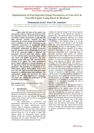 Mohammad Javed, Prof. S.D. Ambekar / International Journal of Engineering Research and
Applications (IJERA) ISSN: 2248-9622 www.ijera.com
Vol. 3, Issue 4, Jul-Aug 2013, pp.813-820
813 | P a g e
Optimisation of Fuel Injection Pump Parameters of Tata 1613 &
Tata 609 Engine Using Diesel & Biodiesel
Mohammad Javed1
, Prof. S.D. Ambekar2
1
ME Production, Mechanical Engineering Department, Government College of Engineering, Aurangabad
2
Asst. Professor, Mechanical Engineering Department, Government College of Engineering, Aurangabad
Abstract
Often called 'the heart of the engine', the
fuel injection system is without any doubt one of the
most important systems. It meters the fuel delivery
according to engine requirements, it generates the
high injection pressure required for fuel
atomization, for air-fuel mixing and for combustion
and it contributes to the fuel distribution in the
combustion system-hence it significantly affects
engine performance emissions and noise. In this
Investigation optimization of control parameters
used for optimum control of fuel delivered by the
FIP of the Automotive engine is Analyzed. The
parameters observed were fuel delivery, input
current to driving motor, rpm of the pump, control
rack travel and number of strokes. The fuel-
injection system is the most vital component in the
working of CI engine. The engine performance
(power output, efficiency) is greatly dependent on
the effectiveness of the fuel injection system and its
parameters. The experiment is conducted on two
MICO Bosch FIP of TATA Engine (TATA 1613
and TATA 609 FIP) as per DoE using three input
parameters at different ranges and conditions. The
mathematical models are developed for Fuel
delivery of FIP using taguchi,anova regression.
This paper also explains the optimization of FIP
parameters using biodiesel.
Key words-Fuel delivery, InjectionPump (FIP),
DoE, Taguchi,Anova.
I. Introduction
The function of a fuel injection pump is to
pump metered quantity of fuel into the cylinder at the
right time. Therefore it’s essential while testing a fuel
injection pump to test and calibrate the injection
timing of the various injectors and the quantity of
fuel injected per injection.
The advancement in electronics and
measurement technologies has led to substantial
improvement of engine fuel-injection control
systems, both in hardware configuration and in
control methodology. The basic idea of fuel injection
control system is to control the output of fuel through
injectors based on a set of inputs. A diesel fuel
injector sprays an intermittent, timed, metered
quantity of fuel into a cylinder, distributing the fuel
throughout the air within. Therefore it’s essential
while testing a fuel injection pump to test and
calibrate the injection timing of the various injectors
and the quantity of fuel injected per injection as
shown in fig 1 The injection timing is a crucial factor
in deciding the combustion efficiency in a diesel
engine and to avoid knocking. Therefore the first step
of calibrating a fuel injection pump is to set the
injection timing of each injector as per the firing
order. The second important parameter is quantity of
fuel delivered. Delivery of right quantity of fuel is
very essential for efficient operation of an engine.
Excessive fuel leads to loss of efficiency and
incomplete combustion. Such combustion leads to
increased pollutants and smoke in exhaust.
Insufficient fuel leads to lean mixture in combustion
chamber this causes excessive heating of combustion
chamber. It is also necessary for all the injectors to
deliver same quantity of fuel to their respective
cylinders. The fuel delivered by fuel injector is
controlled by two parameters, control rack and speed
(RPM) of the fuel injection pump. The following are
the functional requirements of an injection system. a)
Accurate metering of fuel injected per cycle. b)
Timing of injection of fuel correctly. c) Proper
control of rate of injection. d) Proper atomization of
fuel. e) Proper spray pattern. f) Uniform distribution
of fuel droplets. g) To supply equal quantities of
metered fuel to all cylinder in case of multi cylinder
engines. h) No lag during beginning and end of
injection, to prevent dribbling.
Therefore we have tested two fuel injection pumps to
determine their operational characteristics and the
relation between the various inputs and the fuel
delivery. Mathematical models have been generated
using the collected data by regression analysis. In
order to determine the fuel delivery characteristics of
the pumps we tested them on a fuel injection pump
test rig. The parameters observed were fuel delivery ,
input current to driving motor, rpm of the pump,
control rack travel and number of strokes. The
outputs were fuel delivery and current. The inputs
which were varied were rpm, control rack travel and
number of strokes. The data collected was analyzed
to generate mathematical models using regression
analysis.
 