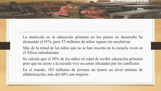  La matrícula en la educación primaria en los países en desarrollo ha
alcanzado el 91%, pero 57 millones de niños siguen sin escolarizar
Más de la mitad de los niños que no se han inscrito en la escuela viven en
el África subsahariana
Se calcula que el 50% de los niños en edad de recibir educación primaria
pero que no asiste a la escuela vive en zonas afectadas por los conflictos
En el mundo, 103 millones de jóvenes no tienen un nivel mínimo de
alfabetización, más del 60% son mujeres