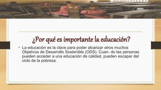 • La educación es la clave para poder alcanzar otros muchos
Objetivos de Desarrollo Sostenible (ODS). Cuan- do las personas
pueden acceder a una educación de calidad, pueden escapar del
ciclo de la pobreza.