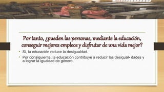 • Sí, la educación reduce la desigualdad.
• Por consiguiente, la educación contribuye a reducir las desigual- dades y
a lograr la igualdad de género.