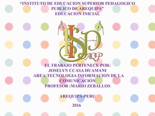 “INSTITUTO DE EDUCACION SUPERIOR PEDAGOGICO
PUBLICO DE AREQUIPA”
EDUCACION INICIAL
EL TRABAJO PERTENECE POR:
JOSELYN CCASA HUAMANI
AREA:TECNOLOGIA INFORMACION DE LA
COMUNICACIÓN
PROFESOR :MARIO ZEBALLOS
AREQUIPA-PERU
2016
 