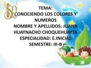 TEMA:
CONOCIENDO LOS COLORES Y
NUMEROS
NOMBRE Y APELLIDOS: JUANA
HUAYNACHO CHOQUEHUAYTA
ESPECIALIDAD: E.INICIAL
SEMESTRE: III-B
 