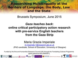 Researching Multilingually at the
Borders of Language, the Body, Law
and the State
Funded by the Arts and Humanities Research Council (UK) through the Translating Cultures Programme
[grant reference AH/L006936/1]
Brussels Symposium, June 2015
Gaza teaches back:
online critical participatory action research
with pre-service English teachers
from the Gaza Strip
Maria Grazia Imperiale
m.imperiale.1@research.gla.ac.uk
(PhD candidate, School of Education, University of Glasgow)
 
