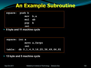 An Example Subroutine
  square:    push b
                 mov b,a
                 mul ab
                 pop b
                 ret
 8 byte and 11 machine cycle



  square: inc a
              movc a,@a+pc
              ret
  table: db 0,1,4,9,16,25,36,49,64,81

 13 byte and 5 machine cycle


Sep-Oct 2011      Mallabhum Institute of Technology   Debasis Das   100
 