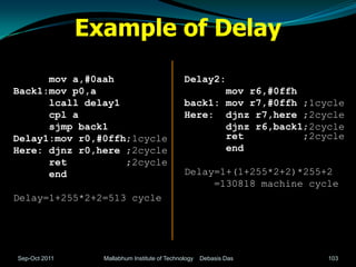 Example of Delay
      mov a,#0aah                             Delay2:
Back1:mov p0,a                                       mov r6,#0ffh
      lcall delay1                            back1: mov r7,#0ffh ;1cycle
      cpl a                                   Here: djnz r7,here ;2cycle
      sjmp back1                                     djnz r6,back1;2cycle
Delay1:mov r0,#0ffh;1cycle                           ret          ;2cycle
Here: djnz r0,here ;2cycle                           end
      ret          ;2cycle
      end                                     Delay=1+(1+255*2+2)*255+2
                                                   =130818 machine cycle
Delay=1+255*2+2=513 cycle




Sep-Oct 2011     Mallabhum Institute of Technology   Debasis Das      103
 