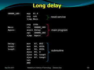 Long delay
    GREEN_LED:   equ P1.6
                 org ooh                         reset service
                 ljmp Main

                 org 100h
    Main:        clr   GREEN_LED
    Again:       acall Delay                         main program
                 cpl   GREEN_LED
                 sjmp Again


    Delay:       mov      R7,    #02
    Loop1:       mov      R6,    #00h
    Loop0:       mov      R5,    #00h
                 djnz     R5,    $
                                                     subroutine
                 djnz     R6,    Loop0
                 djnz     R7,    Loop1
                 ret
                 END

Sep-Oct 2011     Mallabhum Institute of Technology    Debasis Das   104
 