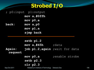 Strobed I/O
 ; p0:input      p1:output
               mov a,#0ffh
               mov p0,a
 back:         mov a,p0
               mov p1,a
               sjmp back

               setb p1.2
               mov a,#45h     ;data
 Again:        jnb p1.2,again ;wait for data
  request
               mov p0,a                             ;enable strobe
               setb p2.3
               clr p2.3
Sep-Oct 2011    Mallabhum Institute of Technology   Debasis Das      106
 