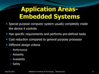 Application Areas-
               Embedded Systems
  Special purpose computer system usually completely inside
    the device it controls
  Has specific requirements and performs pre-defined tasks
  Cost reduction compared to general purpose processor
  Different design criteria
       Performance

       Reliability

       Availability

       Safety


Sep-Oct 2011           Mallabhum Institute of Technology   Debasis Das   11
 