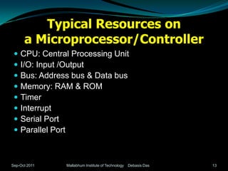 Typical Resources on
      a Microprocessor/Controller
    CPU: Central Processing Unit
    I/O: Input /Output
    Bus: Address bus & Data bus
    Memory: RAM & ROM
    Timer
    Interrupt
    Serial Port
    Parallel Port



Sep-Oct 2011    Mallabhum Institute of Technology   Debasis Das   13
 