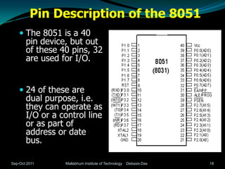 Pin Description of the 8051
     The 8051 is a 40
      pin device, but out
      of these 40 pins, 32
       are used for I/O.


     24 of these are
       dual purpose, i.e.
       they can operate as
       I/O or a control line
       or as part of
       address or date
       bus.

Sep-Oct 2011     Mallabhum Institute of Technology   Debasis Das   18
 