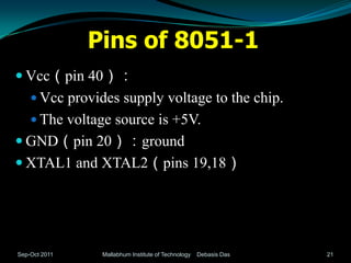 Pins of 8051-1
 Vcc（pin 40）：
     Vcc provides supply voltage to the chip.
     The voltage source is +5V.
 GND（pin 20）：ground
 XTAL1 and XTAL2（pins 19,18）




Sep-Oct 2011    Mallabhum Institute of Technology   Debasis Das   21
 
