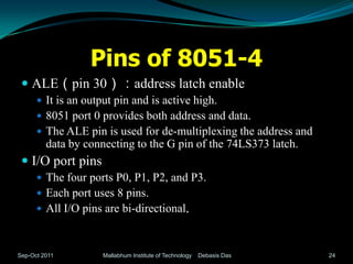 Pins of 8051-4
  ALE（pin 30）：address latch enable
       It is an output pin and is active high.
       8051 port 0 provides both address and data.
       The ALE pin is used for de-multiplexing the address and
         data by connecting to the G pin of the 74LS373 latch.
  I/O port pins
       The four ports P0, P1, P2, and P3.
       Each port uses 8 pins.
       All I/O pins are bi-directional.



Sep-Oct 2011         Mallabhum Institute of Technology   Debasis Das   24
 