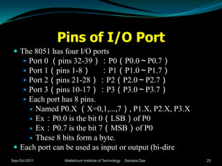 Pins of I/O Port
  The 8051 has four I/O ports
     Port 0 （pins 32-39）：P0（P0.0～P0.7）
      
     Port 1（pins 1-8） ：P1（P1.0～P1.7）
      
      
     Port 2（pins 21-28）：P2（P2.0～P2.7）
      
     Port 3（pins 10-17）：P3（P3.0～P3.7）
      
     Each port has 8 pins.
      Named P0.X （X=0,1,...,7）, P1.X, P2.X, P3.X
      Ex：P0.0 is the bit 0（LSB）of P0
      Ex：P0.7 is the bit 7（MSB）of P0
      These 8 bits form a byte.
  Each port can be used as input or output (bi-direction).
Sep-Oct 2011     Mallabhum Institute of Technology   Debasis Das   25
 