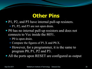 Other Pins
  P1, P2, and P3 have internal pull-up resisters.
       P1, P2, and P3 are not open drain.
  P0 has no internal pull-up resistors and does not
   connects to Vcc inside the 8051.
       P0 is open drain.
       Compare the figures of P1.X and P0.X.
       However, for a programmer, it is the same to
     program P0, P1, P2 and P3.
  All the ports upon RESET are configured as output.


Sep-Oct 2011        Mallabhum Institute of Technology   Debasis Das   26
 