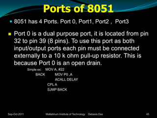Ports of 8051
  8051 has 4 Ports. Port 0, Port1, Port2 , Port3

   Port 0 is a dual purpose port, it is located from pin
    32 to pin 39 (8 pins). To use this port as both
    input/output ports each pin must be connected
    externally to a 10 k ohm pull-up resistor. This is
    because Port 0 is an open drain.
               Simple ex:MOV A, #22
                    BACK      MOV P0 ,A
                              ACALL DELAY
                          CPL A
                          SJMP BACK




Sep-Oct 2011                Mallabhum Institute of Technology   Debasis Das   45
 