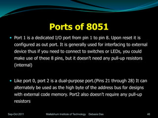 Ports of 8051
  Port 1 is a dedicated I/O port from pin 1 to pin 8. Upon reset it is
    configured as out port. It is generally used for interfacing to external
    device thus if you need to connect to switches or LEDs, you could
    make use of these 8 pins, but it doesn’t need any pull-up resistors
    (internal)


  Like port 0, port 2 is a dual-purpose port.(Pins 21 through 28) It can
    alternately be used as the high byte of the address bus for designs
    with external code memory. Port2 also doesn’t require any pull-up
    resistors

Sep-Oct 2011         Mallabhum Institute of Technology   Debasis Das        46
 