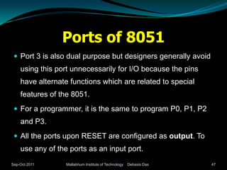Ports of 8051
  Port 3 is also dual purpose but designers generally avoid
    using this port unnecessarily for I/O because the pins
    have alternate functions which are related to special
    features of the 8051.
  For a programmer, it is the same to program P0, P1, P2
    and P3.
  All the ports upon RESET are configured as output. To
    use any of the ports as an input port.
Sep-Oct 2011      Mallabhum Institute of Technology   Debasis Das   47
 