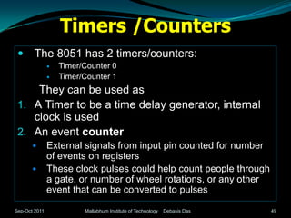 Timers /Counters
       The 8051 has 2 timers/counters:
                  Timer/Counter 0
                  Timer/Counter 1
     They can be used as
 1. A Timer to be a time delay generator, internal
    clock is used
 2. An event counter
              External signals from input pin counted for number
               of events on registers
              These clock pulses could help count people through
               a gate, or number of wheel rotations, or any other
               event that can be converted to pulses

Sep-Oct 2011             Mallabhum Institute of Technology   Debasis Das   49
 