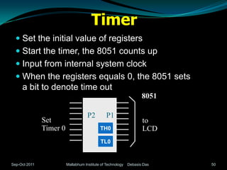 Timer
   Set the initial value of registers
   Start the timer, the 8051 counts up
   Input from internal system clock
   When the registers equals 0, the 8051 sets
    a bit to denote time out
                                                                    8051

                                     P2         P1
               Set                                                  to
               Timer 0                      TH0                     LCD
                                            TL0


Sep-Oct 2011             Mallabhum Institute of Technology   Debasis Das   50
 