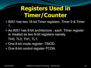 Registers Used in
                Timer/Counter
  8051 has two 16-bit Timer registers ,Timer 0 & Timer
   1.
  As 8051 has 8-bit architecture , each Timer register
   is treated as two 8-bit registers namely
   TH0, TL0, TH1, TL1.
  One 8-bit mode register -TMOD.
  One 8-bit control register-TCON.




Sep-Oct 2011     Mallabhum Institute of Technology   Debasis Das   52
 