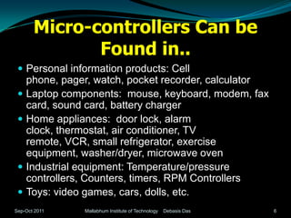Micro-controllers Can be
              Found in..
  Personal information products: Cell
     phone, pager, watch, pocket recorder, calculator
    Laptop components: mouse, keyboard, modem, fax
     card, sound card, battery charger
    Home appliances: door lock, alarm
     clock, thermostat, air conditioner, TV
     remote, VCR, small refrigerator, exercise
     equipment, washer/dryer, microwave oven
    Industrial equipment: Temperature/pressure
     controllers, Counters, timers, RPM Controllers
    Toys: video games, cars, dolls, etc.
Sep-Oct 2011    Mallabhum Institute of Technology   Debasis Das   6
 