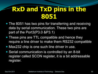 RxD and TxD pins in the
                8051
  The 8051 has two pins for transferring and receiving
   data by serial communication. These two pins are
   part of the Port3(P3.0 &P3.1)
  These pins are TTL compatible and hence they
   require a line driver to make them RS232 compatible
  Max232 chip is one such line driver in use.
  Serial communication is controlled by an 8-bit
   register called SCON register, it is a bit addressable
   register.

Sep-Oct 2011   Mallabhum Institute of Technology   Debasis Das   60
 