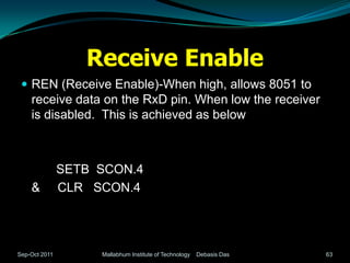 Receive Enable
  REN (Receive Enable)-When high, allows 8051 to
    receive data on the RxD pin. When low the receiver
    is disabled. This is achieved as below



               SETB SCON.4
    &          CLR SCON.4




Sep-Oct 2011        Mallabhum Institute of Technology   Debasis Das   63
 