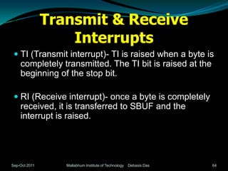 Transmit & Receive
                   Interrupts
  TI (Transmit interrupt)- TI is raised when a byte is
   completely transmitted. The TI bit is raised at the
   beginning of the stop bit.

  RI (Receive interrupt)- once a byte is completely
   received, it is transferred to SBUF and the
   interrupt is raised.




Sep-Oct 2011      Mallabhum Institute of Technology   Debasis Das   64
 