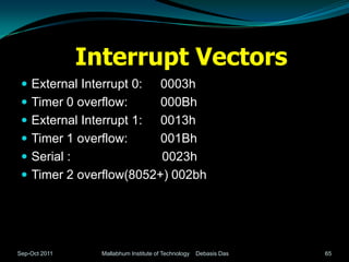 Interrupt Vectors
  External Interrupt 0:   0003h
    Timer 0 overflow:     000Bh
    External Interrupt 1: 0013h
    Timer 1 overflow:     001Bh
    Serial :              0023h
    Timer 2 overflow(8052+) 002bh




Sep-Oct 2011     Mallabhum Institute of Technology   Debasis Das   65
 