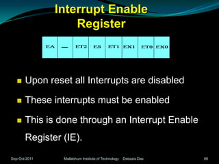 Interrupt Enable
                   Register



      Upon reset all Interrupts are disabled

      These interrupts must be enabled

      This is done through an Interrupt Enable
       Register (IE).
Sep-Oct 2011    Mallabhum Institute of Technology   Debasis Das   66
 