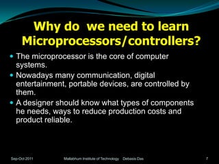 Why do we need to learn
     Microprocessors/controllers?
 The microprocessor is the core of computer
  systems.
 Nowadays many communication, digital
  entertainment, portable devices, are controlled by
  them.
 A designer should know what types of components
  he needs, ways to reduce production costs and
  product reliable.



Sep-Oct 2011   Mallabhum Institute of Technology   Debasis Das   7
 