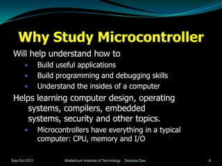 Why Study Microcontroller
 Will help understand how to
              Build useful applications
              Build programming and debugging skills
              Understand the insides of a computer
 Helps learning computer design, operating
     systems, compilers, embedded
     systems, security and other topics.
              Microcontrollers have everything in a typical
               computer: CPU, memory and I/O

Sep-Oct 2011           Mallabhum Institute of Technology   Debasis Das   8
 