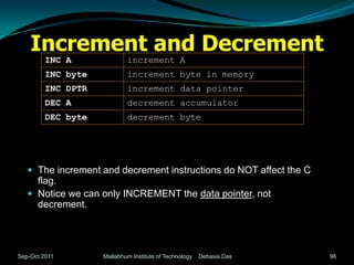 Increment and Decrement
         INC A              increment A
         INC byte           increment byte in memory
         INC DPTR           increment data pointer
         DEC A              decrement accumulator
         DEC byte           decrement byte




    The increment and decrement instructions do NOT affect the C
     flag.
    Notice we can only INCREMENT the data pointer, not
     decrement.




Sep-Oct 2011        Mallabhum Institute of Technology   Debasis Das   96
 