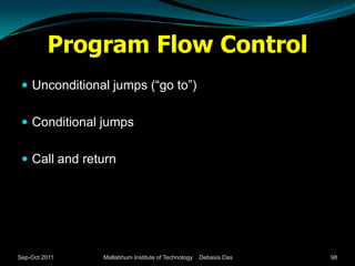 Program Flow Control
  Unconditional jumps (“go to”)


  Conditional jumps


  Call and return




Sep-Oct 2011   Mallabhum Institute of Technology   Debasis Das   98
 