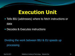 Execution Unit
  Tells BIU (addresses) where to fetch instructions or
    data

  Decodes & Executes instructions



 Dividing the work between BIU & EU speeds up
    processing


Sep-Oct 2011     Mallabhum Institute of Technology   Debasis Das   10
 