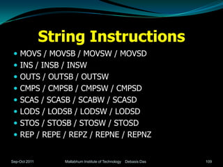 String Instructions
  MOVS / MOVSB / MOVSW / MOVSD
  INS / INSB / INSW
  OUTS / OUTSB / OUTSW
  CMPS / CMPSB / CMPSW / CMPSD
  SCAS / SCASB / SCABW / SCASD
  LODS / LODSB / LODSW / LODSD
  STOS / STOSB / STOSW / STOSD
  REP / REPE / REPZ / REPNE / REPNZ


Sep-Oct 2011      Mallabhum Institute of Technology   Debasis Das   109
 