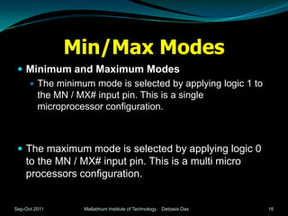 Min/Max Modes
  Minimum and Maximum Modes
    The minimum mode is selected by applying logic 1 to
     the MN / MX# input pin. This is a single
     microprocessor configuration.



  The maximum mode is selected by applying logic 0
    to the MN / MX# input pin. This is a multi micro
    processors configuration.


Sep-Oct 2011    Mallabhum Institute of Technology   Debasis Das   16
 