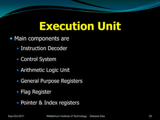 Execution Unit
  Main components are
       Instruction Decoder

       Control System

       Arithmetic Logic Unit

       General Purpose Registers

       Flag Register

       Pointer & Index registers

Sep-Oct 2011       Mallabhum Institute of Technology   Debasis Das   20
 