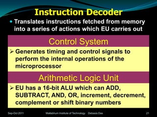 Instruction Decoder
  Translates instructions fetched from memory
   into a series of actions which EU carries out

                   Control System
  Generates timing and control signals to
   perform the internal operations of the
   microprocessor

               Arithmetic Logic Unit
  EU has a 16-bit ALU which can ADD,
   SUBTRACT, AND, OR, increment, decrement,
   complement or shift binary numbers
Sep-Oct 2011     Mallabhum Institute of Technology   Debasis Das   21
 