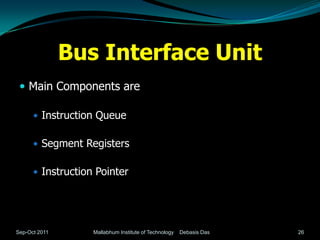 Bus Interface Unit
  Main Components are

       Instruction Queue


       Segment Registers


       Instruction Pointer




Sep-Oct 2011       Mallabhum Institute of Technology   Debasis Das   26
 