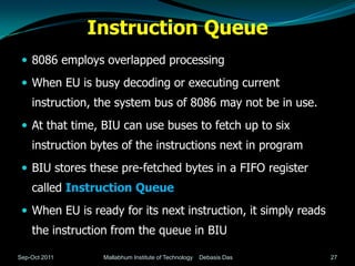 Instruction Queue
  8086 employs overlapped processing

  When EU is busy decoding or executing current
    instruction, the system bus of 8086 may not be in use.
  At that time, BIU can use buses to fetch up to six
    instruction bytes of the instructions next in program
  BIU stores these pre-fetched bytes in a FIFO register
    called Instruction Queue
  When EU is ready for its next instruction, it simply reads
    the instruction from the queue in BIU

Sep-Oct 2011      Mallabhum Institute of Technology   Debasis Das   27
 