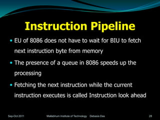 Instruction Pipeline
  EU of 8086 does not have to wait for BIU to fetch
    next instruction byte from memory

  The presence of a queue in 8086 speeds up the
    processing

  Fetching the next instruction while the current
    instruction executes is called Instruction look ahead


Sep-Oct 2011      Mallabhum Institute of Technology   Debasis Das   28
 
