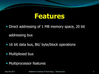 Features
  Direct addressing of 1 MB memory space, 20 bit

    addressing bus

  16 bit data bus, Bit/ byte/block operations

  Multiplexed bus

  Multiprocessor features

Sep-Oct 2011   Mallabhum Institute of Technology   Debasis Das   3
 
