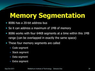 Memory Segmentation
  8086 has a 20-bit address bus
  So it can address a maximum of 1MB of memory
  8086 works with four 64KB segments at a time within this 1MB
    range (can be overlapped in exactly the same space)
  These four memory segments are called
       Code segment

       Stack segment

       Data segment

       Extra segment


Sep-Oct 2011        Mallabhum Institute of Technology   Debasis Das   30
 