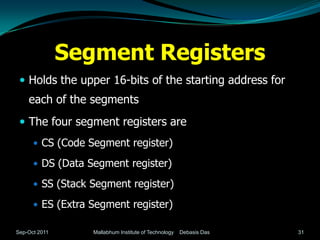 Segment Registers
  Holds the upper 16-bits of the starting address for
    each of the segments
  The four segment registers are
       CS (Code Segment register)

       DS (Data Segment register)

       SS (Stack Segment register)

       ES (Extra Segment register)

Sep-Oct 2011      Mallabhum Institute of Technology   Debasis Das   31
 