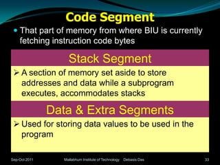 Code Segment
  That part of memory from where BIU is currently
   fetching instruction code bytes

                   Stack Segment
  A section of memory set aside to store
   addresses and data while a subprogram
   executes, accommodates stacks

               Data & Extra Segments
  Used for storing data values to be used in the
   program

Sep-Oct 2011     Mallabhum Institute of Technology   Debasis Das   33
 