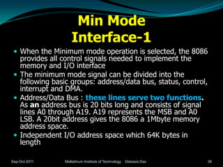 Min Mode
                   Interface-1
  When the Minimum mode operation is selected, the 8086
   provides all control signals needed to implement the
   memory and I/O interface
  The minimum mode signal can be divided into the
   following basic groups: address/data bus, status, control,
   interrupt and DMA.
  Address/Data Bus : these lines serve two functions.
   As an address bus is 20 bits long and consists of signal
   lines A0 through A19. A19 represents the MSB and A0
   LSB. A 20bit address gives the 8086 a 1Mbyte memory
   address space.
  Independent I/O address space which 64K bytes in
   length

Sep-Oct 2011    Mallabhum Institute of Technology   Debasis Das   36
 